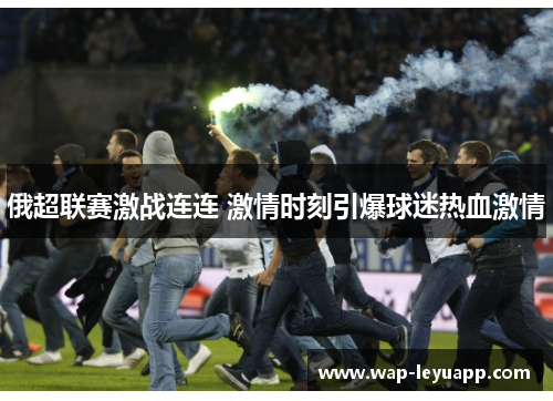 俄超联赛激战连连 激情时刻引爆球迷热血激情 俄超联赛激战连连 激情时刻引爆球迷热血激情