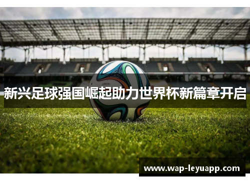 新兴足球强国崛起助力世界杯新篇章开启 新兴足球强国崛起助力世界杯新篇章开启