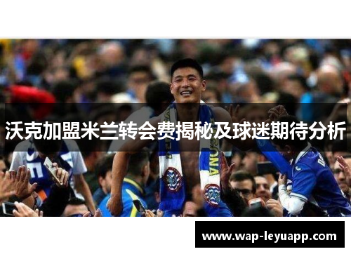 沃克加盟米兰转会费揭秘及球迷期待分析