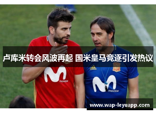 卢库米转会风波再起 国米皇马竞逐引发热议