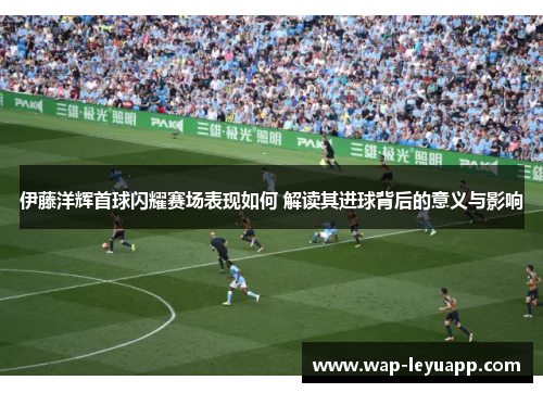 伊藤洋辉首球闪耀赛场表现如何 解读其进球背后的意义与影响