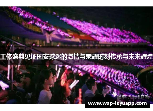 工体盛典见证国安球迷的激情与荣耀时刻传承与未来辉煌 工体盛典见证国安球迷的激情与荣耀时刻传承与未来辉煌