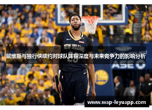 戴维斯与独行侠续约对球队阵容深度与未来竞争力的影响分析