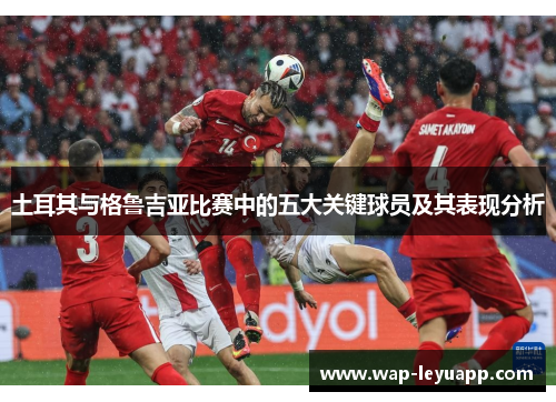 土耳其与格鲁吉亚比赛中的五大关键球员及其表现分析 土耳其与格鲁吉亚比赛中的五大关键球员及其表现分析